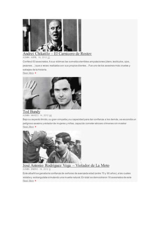 Andrei Chikatilo – El Carnicero de Rostov
ADMIN ABRIL 18, 2012 21
Confesó 53 asesinatos.A sus víctimas las sometía a terribles amputaciones (útero,testículos,ojos,
pezones…) que a veces realizaba con sus propios dientes…Fue uno de los asesinos más crueles y
salvajes de la historia.
Read More »
Ted Bundy
ADMIN MARZO 14, 2012 44
Bajo su aspecto tímido,su gran simpatía y su capacidad para dar confianza a los demás,se escondía un
peligroso asesino yviolador de mujeres y niñas,capazde cometer atroces crímenes sin mostrar
Read More »
José Antonio Rodríguez Vega – Violador de La Moto
ADMIN ENERO 18, 2012 6
Este albañil se ganaba la confianza de señoras de avanzada edad (entre 70 y 90 años),a las cuales
violaba y estrangulaba simulando una muerte natural.En total se demostraron 16 asesinatos de este
Read More »
 