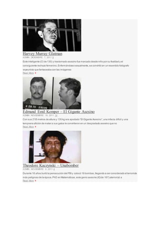 Harvey Murray Glatman
ADMIN DICIEMBRE 7, 2011 8
Este inteligente (CI de 130) y trastornado asesino fue marcado desde niño por su fealdad y el
consiguiente rechazo femenino.Enfermándose sexualmente,se convirtió en un resentido fotógrafo
voyeurista que fantaseaba con las imágenes
Read More »
Edmund Emil Kemper – El Gigante Asesino
ADMIN NOVIEMBRE 16, 2011 14
Con sus 2’05 metros de altura y 135 kg era apodado “El Gigante Asesino”,una infacia difícil y una
temprana afición de matar a sus gatos le convirtieron en un despiadado asesino que no
Read More »
Theodore Kaczynski – Unabomber
ADMIN NOVIEMBRE 9, 2011 4
Durante 18 años burló la persecución del FBIy colocó 16 bombas,llegando a ser considerado el terrorista
más peligroso de la época.PhD en Matemáticas,este genio asesino (IQde 167) aterrorizó a
Read More »
 