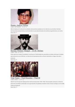 Dennis Andrew Nilsen
ADMIN SEPTIEMBRE 14, 2011 4
Atormentado por la idea de la soledad,este asesino acababa con la vida de sus amantes mientras
dormían:todo porque tenía un profundo temor a ser abandonado a la mañana siguiente tras una noche
Read More »
Herman Webster Mudgett – El Dr. Holmes
ADMIN JUNIO 22, 2011 3
Este ingenioso asesino yestafador construyó un hotel dotado de pasadizos secretos ytrampas mortales
para asesinar a sus víctimas,su intención era apropiarse de su dinero cobrando su seguro de vida o
pidiendo
Read More »
Vlad Tepes – Vlad Draculea – Vlad III
ADMIN ENERO 12, 2011 6
Vlad III fue Príncipe de Valaquia (Sur de Rumania) entre 1456-1462.Hizo empalar y torturar a miles de
personas.Gustaba contemplar a los agonizantes empalados mientras comía.Incluso castigó a una ciudad
entera empalando
Read More »
 