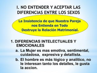 I. NO ENTENDER Y ACEPTAR LAS
DIFERENCIAS ENTRE LOS SEXOS
1. DIFERENCIAS INTELECTUALES Y
EMOCIONALES
a. La Mujer es mas emotiva, sentimental,
cuidadosa, expresiva y detallista.
b. El hombre es más lógico y analítico, no
le interesan tanto los detalles, le gusta
la accion.
La Insistencia de que Nuestra Pareja
nos Entienda en Todo
Destruye la Relación Matrimonial.
 