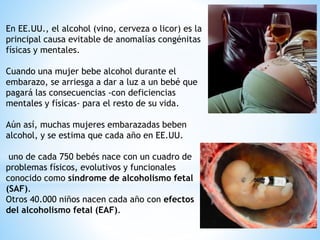En EE.UU., el alcohol (vino, cerveza o licor) es la
principal causa evitable de anomalías congénitas
físicas y mentales.
Cuando una mujer bebe alcohol durante el
embarazo, se arriesga a dar a luz a un bebé que
pagará las consecuencias -con deficiencias
mentales y físicas- para el resto de su vida.
Aún así, muchas mujeres embarazadas beben
alcohol, y se estima que cada año en EE.UU.
uno de cada 750 bebés nace con un cuadro de
problemas físicos, evolutivos y funcionales
conocido como síndrome de alcoholismo fetal
(SAF).
Otros 40.000 niños nacen cada año con efectos
del alcoholismo fetal (EAF).
 