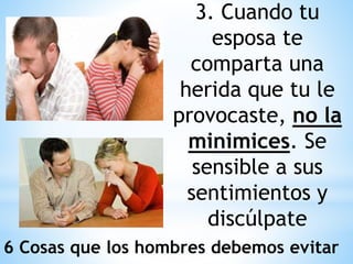 3. Cuando tu
esposa te
comparta una
herida que tu le
provocaste, no la
minimices. Se
sensible a sus
sentimientos y
discúlpate
6 Cosas que los hombres debemos evitar
 