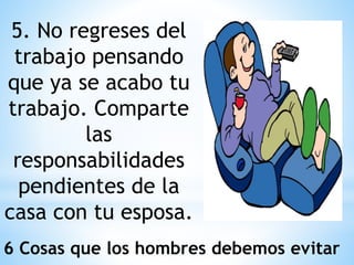 5. No regreses del
trabajo pensando
que ya se acabo tu
trabajo. Comparte
las
responsabilidades
pendientes de la
casa con tu esposa.
6 Cosas que los hombres debemos evitar
 
