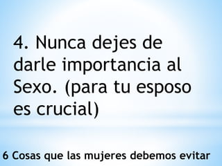 4. Nunca dejes de
darle importancia al
Sexo. (para tu esposo
es crucial)
6 Cosas que las mujeres debemos evitar
 