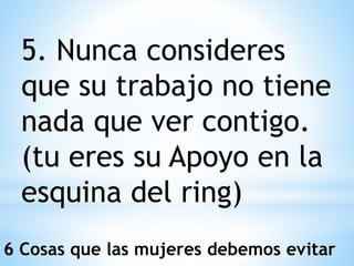 5. Nunca consideres
que su trabajo no tiene
nada que ver contigo.
(tu eres su Apoyo en la
esquina del ring)
6 Cosas que las mujeres debemos evitar
 