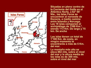 Situadas en pleno centro de la Corriente del Golfo en el Atlántico Norte, a 62° 00’ Nte., las Islas Feroe se encuentran al noroeste de Escocia, a medio camino entre Islandia y Noruega. Las 18 islas componen el archipiélago de 1399 Km.², siendo 113 Km. De largo y 75 km. De ancho  Las islas tienen un total de 1’100 Km. de costa, en ningún momento te encontrarás a más de 5 Km. del mar.  La montaña más alta se eleva 882 mts. sobre el nivel del mar y la altura media de las islas es de 300 mts. sobre el nivel del mar  Inglaterra   Dinamarca   Escocia Alemania   Francia Noruega Suecia Islas Feroe 