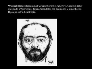 •Manuel Blanco Romasanta ("El Hombre lobo gallego"). Confesó haber
asesinado a 9 personas, descuartizándolos con las manos y a mordiscos.
Dijo que sufría licantropía.
 