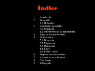 Índice
1. Introducción
2. Desarrollo:
2.1. Definición
3. Psicología y desarrollo:
3.1. Psicopatía
3.2.Trastorno sádico de personalidad
4. Tipos de asesinos en serie
5. Motivaciones:
5.1. Demencia
5.2. Misioneros
5.3. Hedonismo
5.4. Lucro
5.5. Poder / control
6. Mayores asesinos en serie
7. Asesinos en serie famosos
8. Conclusión
9. Bibliografía
 