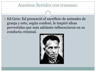 Asesinos Seriales con traumas:
 Ed Gein: Ed presenció el sacrificio de animales de

granja y esto, según confesó, le inspiró ideas
pervertidas que más adelante influenciaron en su
conducta criminal.

 