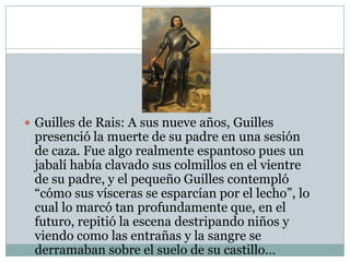  Guilles de Rais: A sus nueve años, Guilles

presenció la muerte de su padre en una sesión
de caza. Fue algo realmente espantoso pues un
jabalí había clavado sus colmillos en el vientre
de su padre, y el pequeño Guilles contempló
“cómo sus vísceras se esparcían por el lecho”, lo
cual lo marcó tan profundamente que, en el
futuro, repitió la escena destripando niños y
viendo como las entrañas y la sangre se
derramaban sobre el suelo de su castillo…

 