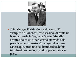 John George Haigh: Conocido como “El

Vampiro de Londres”, este asesino, durante un
bombardeo de la Segunda Guerra Mundial
acontecido en su niñez, corrió aterrado solo
para llevarse un susto aún mayor al ver una
cabeza que, producto del bombardeo, había
terminado rodando y yendo a parar ante sus
pies…

 