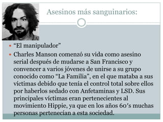 Asesinos más sanguinarios:

 “El manipulador”
 Charles Manson comenzó su vida como asesino

serial después de mudarse a San Francisco y
convencer a varios jóvenes de unirse a su grupo
conocido como “La Familia”, en el que mataba a sus
víctimas debido que tenía el control total sobre ellos
por haberlos sedado con Anfetaminas y LSD. Sus
principales víctimas eran pertenecientes al
movimiento Hippie, ya que en los años 60′s muchas
personas pertenecían a esta sociedad.

 