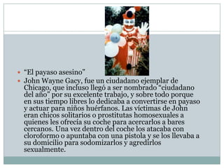  “El payaso asesino”
 John Wayne Gacy, fue un ciudadano ejemplar de

Chicago, que incluso llegó a ser nombrado “ciudadano
del año” por su excelente trabajo, y sobre todo porque
en sus tiempo libres lo dedicaba a convertirse en payaso
y actuar para niños huérfanos. Las víctimas de John
eran chicos solitarios o prostitutas homosexuales a
quienes les ofrecía su coche para acercarlos a bares
cercanos. Una vez dentro del coche los atacaba con
cloroformo o apuntaba con una pistola y se los llevaba a
su domicilio para sodomizarlos y agredirlos
sexualmente.

 