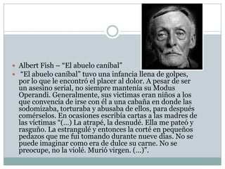  Albert Fish – “El abuelo caníbal”
 “El abuelo caníbal” tuvo una infancia llena de golpes,

por lo que le encontró el placer al dolor. A pesar de ser
un asesino serial, no siempre mantenía su Modus
Operandi. Generalmente, sus victimas eran niños a los
que convencía de irse con él a una cabaña en donde las
sodomizaba, torturaba y abusaba de ellos, para después
comérselos. En ocasiones escribía cartas a las madres de
las víctimas “(…) La atrapé, la desnudé. Ella me pateó y
rasguño. La estrangulé y entonces la corté en pequeños
pedazos que me fui tomando durante nueve días. No se
puede imaginar como era de dulce su carne. No se
preocupe, no la violé. Murió virgen. (…)”.

 