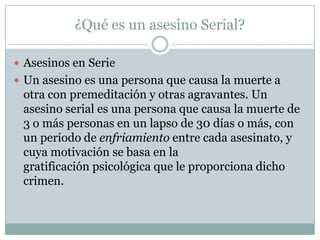 ¿Qué es un asesino Serial?
 Asesinos en Serie
 Un asesino es una persona que causa la muerte a

otra con premeditación y otras agravantes. Un
asesino serial es una persona que causa la muerte de
3 o más personas en un lapso de 30 días o más, con
un período de enfriamiento entre cada asesinato, y
cuya motivación se basa en la
gratificación psicológica que le proporciona dicho
crimen.

 