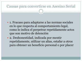 Causas para convertirse en Asesino Serial

 1. Fracaso para adaptarse a las normas sociales

en lo que respecta al comportamiento legal,
como lo indica el perpetrar repetidamente actos
que son motivo de detención
 2. Deshonestidad, indicada por mentir
repetidamente, utilizar un alias, estafar a otros
para obtener un beneficio personal o por placer

 