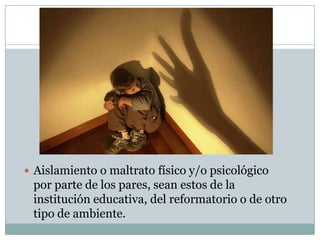  Aislamiento o maltrato físico y/o psicológico

por parte de los pares, sean estos de la
institución educativa, del reformatorio o de otro
tipo de ambiente.

 