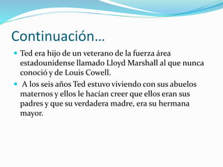 Continuación…
 Ted era hijo de un veterano de la fuerza área
estadounidense llamado Lloyd Marshall al que nunca
conoció y de Louis Cowell.
 A los seis años Ted estuvo viviendo con sus abuelos
maternos y ellos le hacían creer que ellos eran sus
padres y que su verdadera madre, era su hermana
mayor.
 