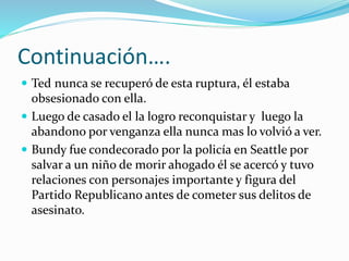 Continuación….
 Ted nunca se recuperó de esta ruptura, él estaba
obsesionado con ella.
 Luego de casado el la logro reconquistar y luego la
abandono por venganza ella nunca mas lo volvió a ver.
 Bundy fue condecorado por la policía en Seattle por
salvar a un niño de morir ahogado él se acercó y tuvo
relaciones con personajes importante y figura del
Partido Republicano antes de cometer sus delitos de
asesinato.
 