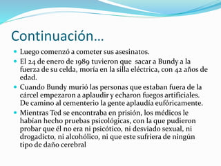 Continuación…
 Luego comenzó a cometer sus asesinatos.
 El 24 de enero de 1989 tuvieron que sacar a Bundy a la
fuerza de su celda, moría en la silla eléctrica, con 42 años de
edad.
 Cuando Bundy murió las personas que estaban fuera de la
cárcel empezaron a aplaudir y echaron fuegos artificiales.
De camino al cementerio la gente aplaudía eufóricamente.
 Mientras Ted se encontraba en prisión, los médicos le
habían hecho pruebas psicológicas, con la que pudieron
probar que él no era ni psicótico, ni desviado sexual, ni
drogadicto, ni alcohólico, ni que este sufriera de ningún
tipo de daño cerebral
 