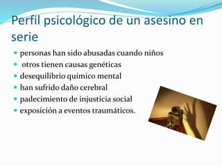 Perfil psicológico de un asesino en
serie
 personas han sido abusadas cuando niños
 otros tienen causas genéticas
 desequilibrio químico mental
 han sufrido daño cerebral
 padecimiento de injusticia social
 exposición a eventos traumáticos.
 