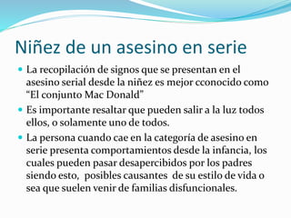 Niñez de un asesino en serie
 La recopilación de signos que se presentan en el
asesino serial desde la niñez es mejor cconocido como
“El conjunto Mac Donald”
 Es importante resaltar que pueden salir a la luz todos
ellos, o solamente uno de todos.
 La persona cuando cae en la categoría de asesino en
serie presenta comportamientos desde la infancia, los
cuales pueden pasar desapercibidos por los padres
siendo esto, posibles causantes de su estilo de vida o
sea que suelen venir de familias disfuncionales.
 