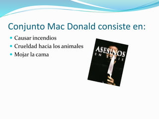 Conjunto Mac Donald consiste en:
 Causar incendios
 Crueldad hacia los animales
 Mojar la cama
 