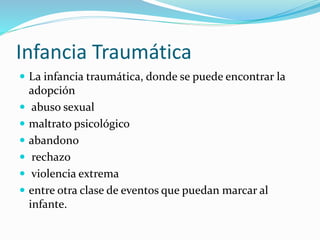 Infancia Traumática
 La infancia traumática, donde se puede encontrar la
adopción
 abuso sexual
 maltrato psicológico
 abandono
 rechazo
 violencia extrema
 entre otra clase de eventos que puedan marcar al
infante.
 