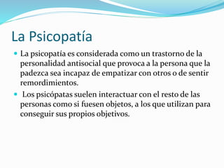 La Psicopatía
 La psicopatía es considerada como un trastorno de la
personalidad antisocial que provoca a la persona que la
padezca sea incapaz de empatizar con otros o de sentir
remordimientos.
 Los psicópatas suelen interactuar con el resto de las
personas como si fuesen objetos, a los que utilizan para
conseguir sus propios objetivos.
 