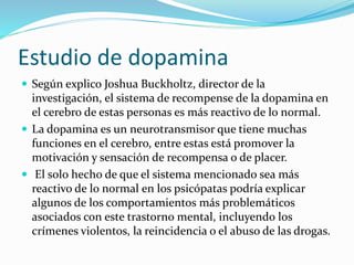 Estudio de dopamina
 Según explico Joshua Buckholtz, director de la
investigación, el sistema de recompense de la dopamina en
el cerebro de estas personas es más reactivo de lo normal.
 La dopamina es un neurotransmisor que tiene muchas
funciones en el cerebro, entre estas está promover la
motivación y sensación de recompensa o de placer.
 El solo hecho de que el sistema mencionado sea más
reactivo de lo normal en los psicópatas podría explicar
algunos de los comportamientos más problemáticos
asociados con este trastorno mental, incluyendo los
crímenes violentos, la reincidencia o el abuso de las drogas.
 