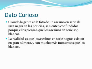 Dato Curioso
 Cuando la gente ve la foto de un asesino en serie de
raza negra en las noticias, se sienten confundidos
porque ellos piensan que los asesinos en serie son
blancos.
 La realidad es que los asesinos en serie negros existen
en gran número, y son mucho más numerosos que los
blancos.
 
