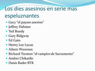 Los dies asesinos en serie mas
espeluznantes
 Gacy “el payaso asesino”
 Jeffrey Dahmer
 Ted Bundy
 Gary Ridgway
 Ed Gain
 Henry Lee Lucas
 Aileen Wuornos
 Richard Trenton “el vampiro de Sacramento”
 Andrei Chikatilo
 Danis Rader BTK
 