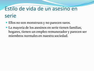 Estilo de vida de un asesino en
serie
 Ellos no son monstruos y no parecen raros.
 La mayoría de los asesinos en serie tienen familias,
hogares, tienen un empleo remunerador y parecen ser
miembros normales en nuestra sociedad.
 