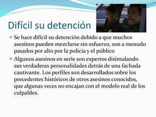 Difícil su detención
 Se hace difícil su detención debido a que muchos
asesinos pueden mezclarse sin esfuerzo, son a menudo
pasados por alto por la policía y el público
 Algunos asesinos en serie son expertos disimulando
sus verdaderas personalidades detrás de una fachada
cautivante. Los perfiles son desarrollados sobre los
precedentes históricos de otros asesinos conocidos,
que algunas veces no encajan con el modelo real de los
culpables.
 