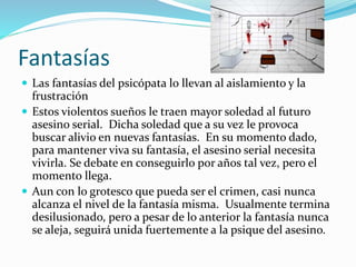 Fantasías
 Las fantasías del psicópata lo llevan al aislamiento y la
frustración
 Estos violentos sueños le traen mayor soledad al futuro
asesino serial. Dicha soledad que a su vez le provoca
buscar alivio en nuevas fantasías. En su momento dado,
para mantener viva su fantasía, el asesino serial necesita
vivirla. Se debate en conseguirlo por años tal vez, pero el
momento llega.
 Aun con lo grotesco que pueda ser el crimen, casi nunca
alcanza el nivel de la fantasía misma. Usualmente termina
desilusionado, pero a pesar de lo anterior la fantasía nunca
se aleja, seguirá unida fuertemente a la psique del asesino.
 