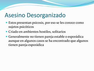 Asesino Desorganizado
 Estos presentan psicosis, por eso se les conoce como
sujetos psicóticos
 Criado en ambientes hostiles, solitarios
 Generalmente no tienen pareja estable o esporádica
aunque en algunos casos se ha encontrado que algunos
tienen pareja esporádica
 