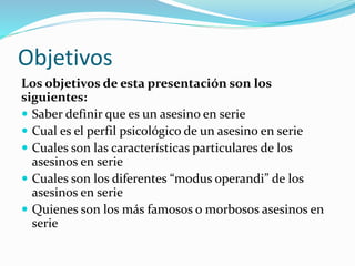 Objetivos
Los objetivos de esta presentación son los
siguientes:
 Saber definir que es un asesino en serie
 Cual es el perfil psicológico de un asesino en serie
 Cuales son las características particulares de los
asesinos en serie
 Cuales son los diferentes “modus operandi” de los
asesinos en serie
 Quienes son los más famosos o morbosos asesinos en
serie
 