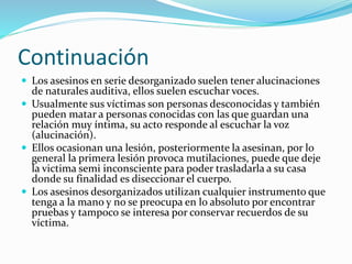 Continuación
 Los asesinos en serie desorganizado suelen tener alucinaciones
de naturales auditiva, ellos suelen escuchar voces.
 Usualmente sus víctimas son personas desconocidas y también
pueden matar a personas conocidas con las que guardan una
relación muy íntima, su acto responde al escuchar la voz
(alucinación).
 Ellos ocasionan una lesión, posteriormente la asesinan, por lo
general la primera lesión provoca mutilaciones, puede que deje
la victima semi inconsciente para poder trasladarla a su casa
donde su finalidad es diseccionar el cuerpo.
 Los asesinos desorganizados utilizan cualquier instrumento que
tenga a la mano y no se preocupa en lo absoluto por encontrar
pruebas y tampoco se interesa por conservar recuerdos de su
víctima.
 