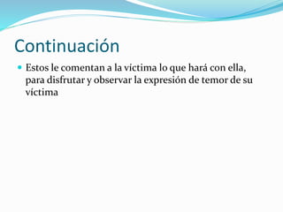 Continuación
 Estos le comentan a la víctima lo que hará con ella,
para disfrutar y observar la expresión de temor de su
víctima
 