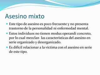 Asesino mixto
 Este tipo de asesino es poco frecuente y no presenta
trastorno de la personalidad ni enfermedad mental.
 Estos individuos no tienen modus operandi concreto,
por lo cual mezclan las características del asesino en
serie organizado y desorganizado.
 Es difícil relacionar a la víctima con el asesino en serie
de este tipo.
 