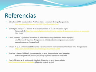 Referencias
 Adri y Esme (2006, 5, de diciembre). Perfil psicológico [comentario de blog]. Recuperado de:
http://asesinosseriales.blogspot.com/2006/12/perfil-psicolgico.html
 Alertadigital.com (n.f) La mayoría de los asesinos en serie en EE.UU son de raza negra.
Recuperado de: http://www.alertadigital.com/2013/07/31/la-mayoria-de-asesinos-en-serie-en-ee-uu-son-de-
raza-negra/
 Cecilia, J. (2009). El fenómeno del asesino en serie como suceso y comentario mitico-biografico
en el discurso de la prensa. Recuperado de: http://pendientedemigracion.ucm.es/info/
especulo/numero43/aseserie.html
 Collazo, M. (n.f). Criminologia III Psicopatas y asesinos en serie licenciatura en criminología. Umu. Recuperado de:
http://www.marisolcollazos.es/Criminologia-III/Crimi-III-1.html
 Destylou, L. (2010). Ted Bundy el primer asesino en serie. Recuperado de: http://destylou-
historia.blogspot.com/2010/07/ted-bundy-el-primer-asesino-en-serie.html
 French, M. (2011, 14, de noviembre). Psicologia del asesino en serie. Recuperado de:
http://suite101.net/article/psicologia- del-asesino-en-serie-a72636
 