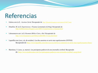 Referencias
 Galeon.com (n.f). Asesinos Serial. Recuperado de: http://lifeausberlin.galeon.com/enlaces1054677.html
 Hitachiin, M. (n.f). Experiencias y Traumas [comentario de blog]. Recuperado de:
http://killthreetimes.blogspot.com/2009/12/experiencias-y-traumas.html
 Labuenanueva.net. (n.f). Resumen Biblico Cain y Abel. Recuperado de:
http://www.buenanueva.net/biblia/resBib/RB-3-Cainyabel.html
 Lapatilla.com (2012, 26, de octubre). Los dies asesinos en serie mas espeluznantes (FOTOS).
Recuperado de: http://www.lapatilla.com/site/2012/10/26/los-10-asesinos-en-serie-mas-espeluznantes-fotos/
 Maritinez, Y. (2010, 21, marzo). Los psicópatas padecen de una anomalía cerebral. Recuperado
de: http://www.tendencias21.net/Los-psicopatas-padecen-una-anomalia-cerebral_a4233.html
 