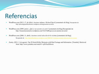 Referencias
 WordPress.com (2013, 17, de Julio). Asesinos infames. Richard Speck [comentario de blog]. Recuperado de:
http://psicologiajuridicaforense.wordpress.com/tag/asesinos-en-serie/
 WordPress.com (2009, junio). ¿Qué es un asesino en serie? [comentario de blog] Recuperado de:
http://losasesinosenserie.wordpress.com/%C2%BFque-es-un-asesino-en-serie/
 WordPress.com (2008, 11, abril). Asesinos serial selección de la víctima [comentario de blog].
Recuperado de: http://ladyoftheshadows.wordpress.com/2008/04/11/asesinos-seriales-seleccion-de-la-victima/
 Zoetty. (2011, 2, de agosto). Top 50 Serial Killer Moments with Real Footage and Information. [Youtube]. Retrieved
from: http://www.youtube.com/watch?v=qNtTeuXHwew
 