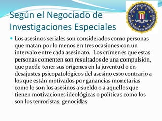 Según el Negociado de
Investigaciones Especiales
 Los asesinos seriales son considerados como personas
que matan por lo menos en tres ocasiones con un
intervalo entre cada asesinato. Los crímenes que estas
personas comenten son resultados de una compulsión,
que puede tener sus orígenes en la juventud o en
desajustes psicopatológicos del asesino esto contrario a
los que están motivados por ganancias monetarias
como lo son los asesinos a sueldo o a aquellos que
tienen motivaciones ideológicas o políticas como los
son los terroristas, genocidas.
 