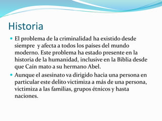 Historia
 El problema de la criminalidad ha existido desde
siempre y afecta a todos los países del mundo
moderno. Este problema ha estado presente en la
historia de la humanidad, inclusive en la Biblia desde
que Caín mato a su hermano Abel.
 Aunque el asesinato va dirigido hacia una persona en
particular este delito victimiza a más de una persona,
victimiza a las familias, grupos étnicos y hasta
naciones.
 