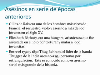 Asesinos en serie de épocas
anteriores
 Gilles de Rais era uno de los hombres más ricos de
Francia, el secuestro, violo y asesino a más de 100
jóvenes en el Siglo XV.
 Elizabeth Báthory, era una húngara, aristócrata que fue
arrestada en el 1610 por torturar y matar a 600
jovencitas.
 Entre el 1790 y 1830 Thug Behram, el líder de la banda
Thuggee de la India asesino a 931 personas por
estrangulación. Este es conocido como es asesino
serial más grande de la historia.
 