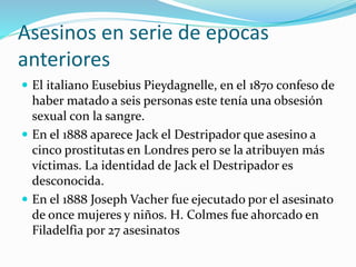 Asesinos en serie de epocas
anteriores
 El italiano Eusebius Pieydagnelle, en el 1870 confeso de
haber matado a seis personas este tenía una obsesión
sexual con la sangre.
 En el 1888 aparece Jack el Destripador que asesino a
cinco prostitutas en Londres pero se la atribuyen más
víctimas. La identidad de Jack el Destripador es
desconocida.
 En el 1888 Joseph Vacher fue ejecutado por el asesinato
de once mujeres y niños. H. Colmes fue ahorcado en
Filadelfia por 27 asesinatos
 