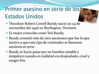 Primer asesino en serie de los
Estados Unidos
 Theodore Robert Cowell Bundy nació un 24 de
noviembre del 1946 en Burlington, Vermont.
 Es mejor conocido como Ted Bundy.
 Bundy cometió más de cien asesinatos que fue lo que
motivo a que este tipo de criminales se llamaran
asesinos en serie.
 Bundy se hacía pasar por un hombre amable y
simpático cuando en realidad era despiadado, cruel y
sangre fría.
 