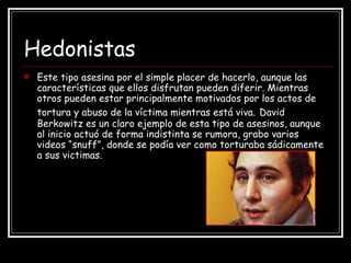Hedonistas Este tipo asesina por el simple placer de hacerlo, aunque las características que ellos disfrutan pueden diferir. Mientras otros pueden estar principalmente motivados por los actos de tortura y abuso de la víctima mientras está viva.   David Berkowitz es un claro ejemplo de esta tipo de asesinos, aunque al inicio actuó de forma indistinta se rumora, grabo varios videos “snuff”, donde se podía ver como torturaba sádicamente a sus victimas. 