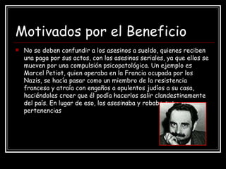 Motivados por el Beneficio No se deben confundir a los asesinos a sueldo, quienes reciben una paga por sus actos, con los asesinos seriales, ya que ellos se mueven por una compulsión psicopatológica. Un ejemplo es  Marcel Petiot, quien operaba en la Francia ocupada por los Nazis, se hacía pasar como un miembro de la resistencia francesa y atraía con engaños a opulentos judíos a su casa, haciéndoles creer que él podía hacerlos salir clandestinamente del país. En lugar de eso, los asesinaba y robaba sus pertenencias 